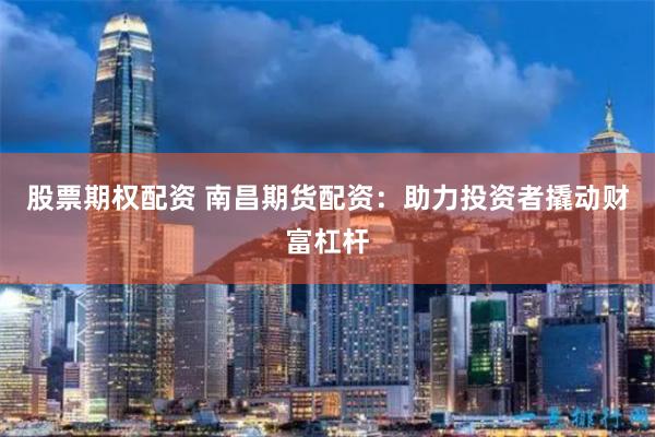 股票期权配资 南昌期货配资：助力投资者撬动财富杠杆