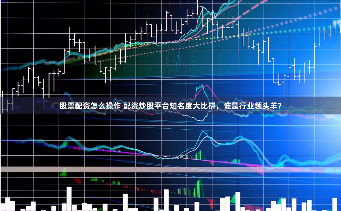 股票配资怎么操作 配资炒股平台知名度大比拼，谁是行业领头羊？