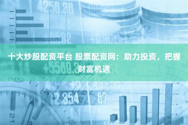 十大炒股配资平台 股票配资网：助力投资，把握财富机遇