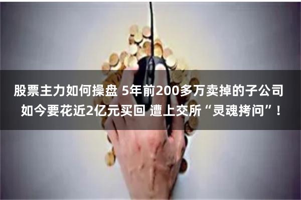 股票主力如何操盘 5年前200多万卖掉的子公司 如今要花近2亿元买回 遭上交所“灵魂拷问”！