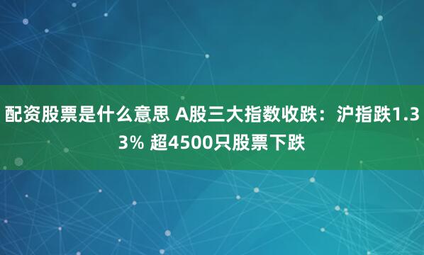 配资股票是什么意思 A股三大指数收跌：沪指跌1.33% 超4500只股票下跌