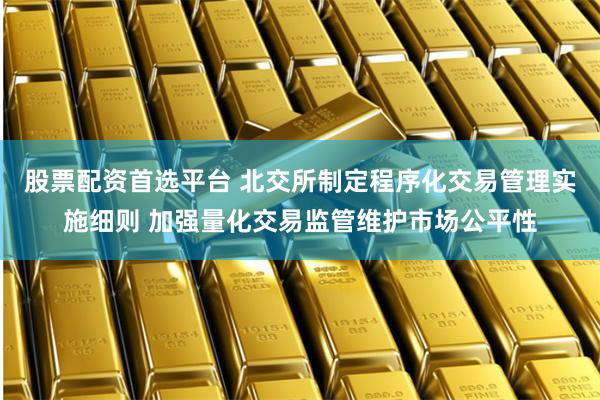 股票配资首选平台 北交所制定程序化交易管理实施细则 加强量化交易监管维护市场公平性