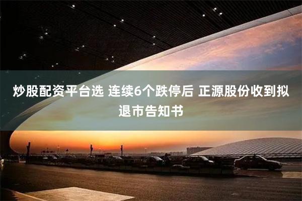 炒股配资平台选 连续6个跌停后 正源股份收到拟退市告知书