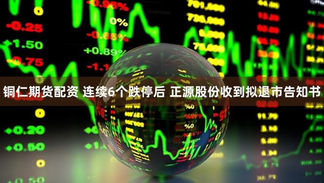 铜仁期货配资 连续6个跌停后 正源股份收到拟退市告知书