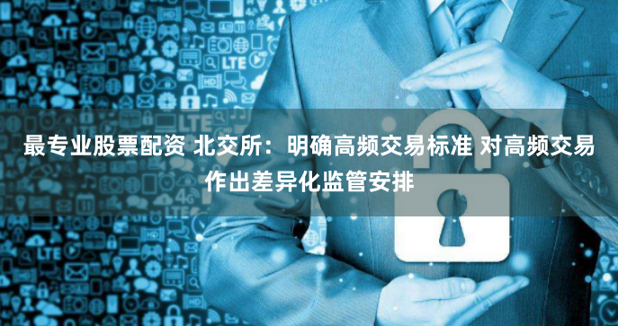 最专业股票配资 北交所：明确高频交易标准 对高频交易作出差异化监管安排