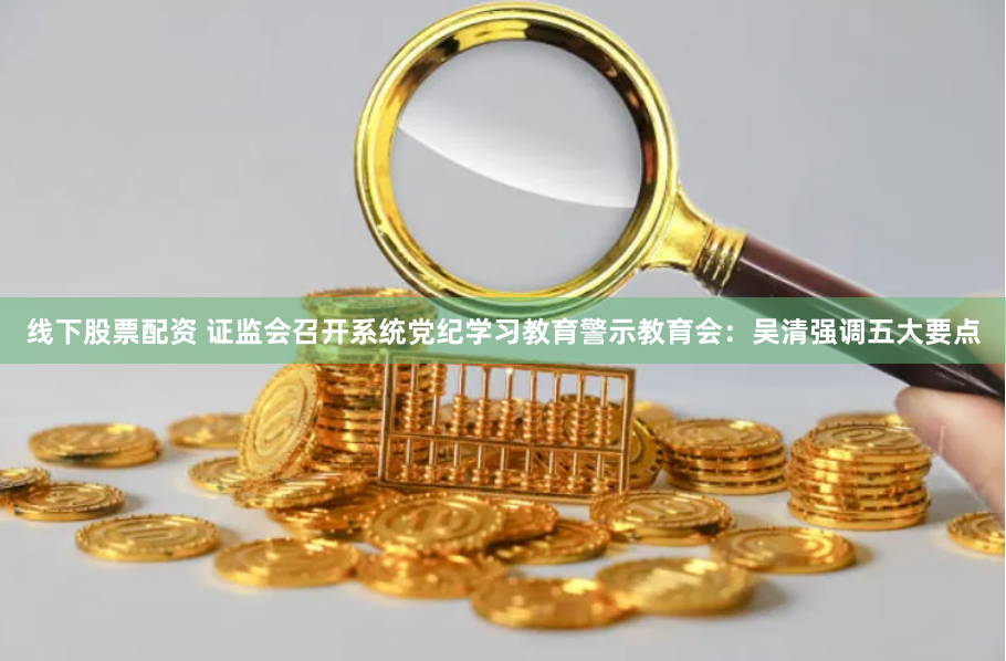 线下股票配资 证监会召开系统党纪学习教育警示教育会：吴清强调五大要点