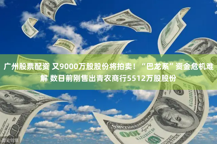 广州股票配资 又9000万股股份将拍卖！“巴龙系”资金危机难解 数日前刚售出青农商行5512万股股份