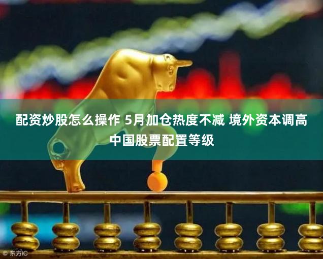 配资炒股怎么操作 5月加仓热度不减 境外资本调高中国股票配置等级