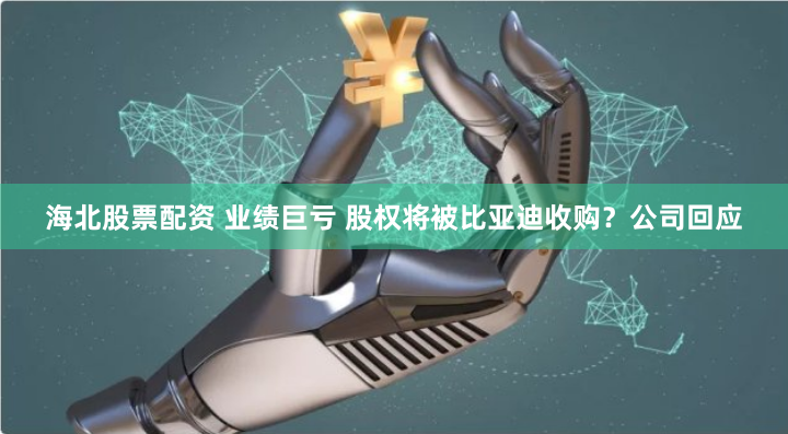 海北股票配资 业绩巨亏 股权将被比亚迪收购？公司回应