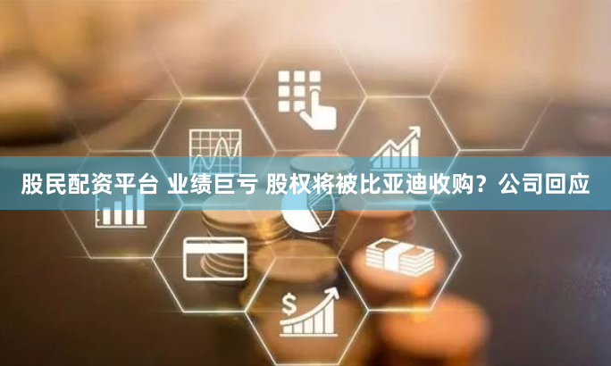 股民配资平台 业绩巨亏 股权将被比亚迪收购？公司回应