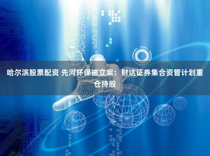 哈尔滨股票配资 先河环保被立案：财达证券集合资管计划重仓持股