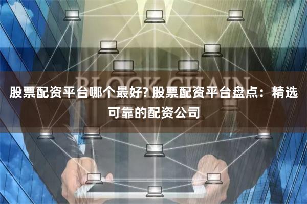 股票配资平台哪个最好? 股票配资平台盘点：精选可靠的配资公司