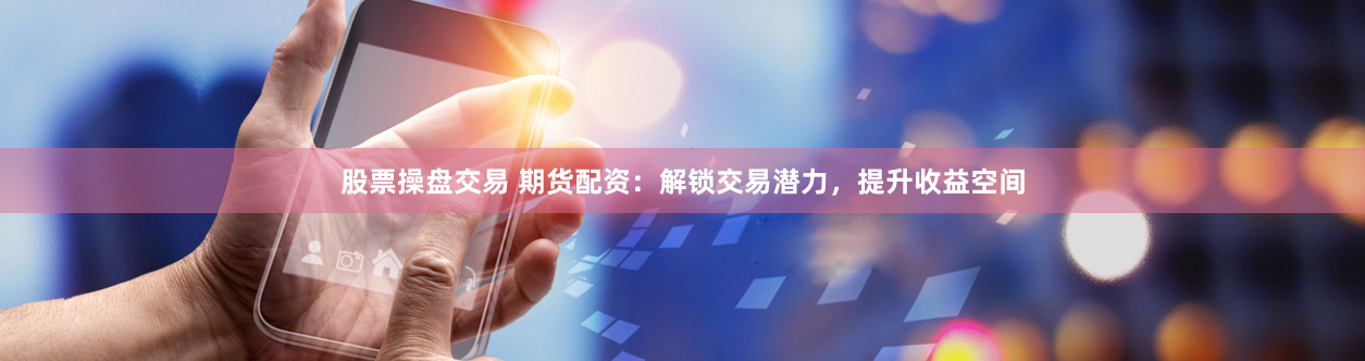 股票操盘交易 期货配资：解锁交易潜力，提升收益空间