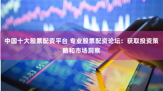中国十大股票配资平台 专业股票配资论坛：获取投资策略和市场洞察
